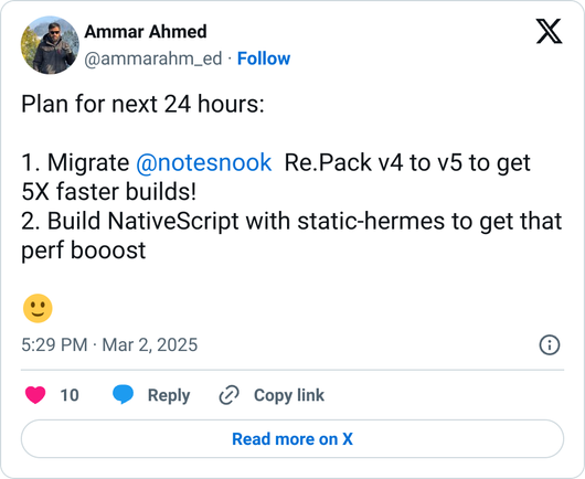 Plan for next 24 hours:

1. Migrate @notesnook  Re.Pack v4 to v5 to get 5X faster builds!
2. Build NativeScript with static-hermes to get that perf booost

🙂