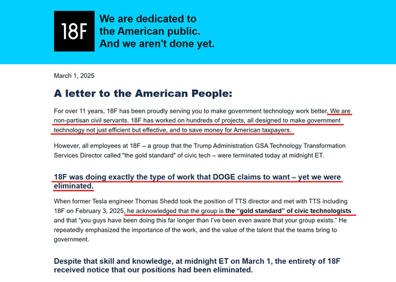 Headline and text from article:

Headline:
We are dedicated to the American public. And we aren't done yet.

Text:
March 1, 2025
A letter to the American People:

For over 11 years, 18F has been proudly serving you to make government technology work better. We are non-partisan civil servants. 18F has worked on hundreds of projects, all designed to make government technology not just efficient but effective, and to save money for American taxpayers.

However, all employees at 18F – a group that the Trump Administration GSA Technology Transformation Services Director called "the gold standard" of civic tech – were terminated today at midnight ET.
18F was doing exactly the type of work that DOGE claims to want – yet we were eliminated.

When former Tesla engineer Thomas Shedd took the position of TTS director and met with TTS including 18F on February 3, 2025, he acknowledged that the group is the “gold standard” of civic technologists and that “you guys have been doing this far longer than I’ve been even aware that your group exists.” He repeatedly emphasized the importance of the work, and the value of the talent that the teams bring to government.
Despite that skill and knowledge, at midnight ET on March 1, the entirety of 18F received notice that our positions had been eliminated.
