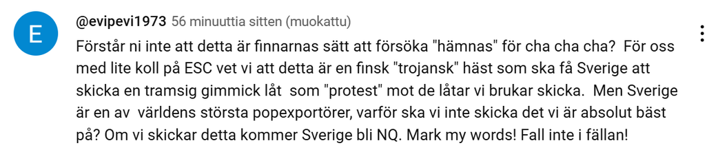 Kuvakaappaus YouTubesta KAJn Bara Bada Bastu -biisin alle kertyneistä kommenteista. Lukee: 
Förstår ni inte att detta är finnarnas sätt att försöka "hämnas" för cha cha cha?  För oss med lite koll på ESC vet vi att detta är en finsk "trojansk" häst som ska få Sverige att skicka en tramsig gimmick låt  som "protest" mot de låtar vi brukar skicka.  Men Sverige är en av  världens största popexportörer, varför ska vi inte skicka det vi är absolut bäst på? Om vi skickar detta kommer Sverige bli NQ. Mark my words! Fall inte i fällan!