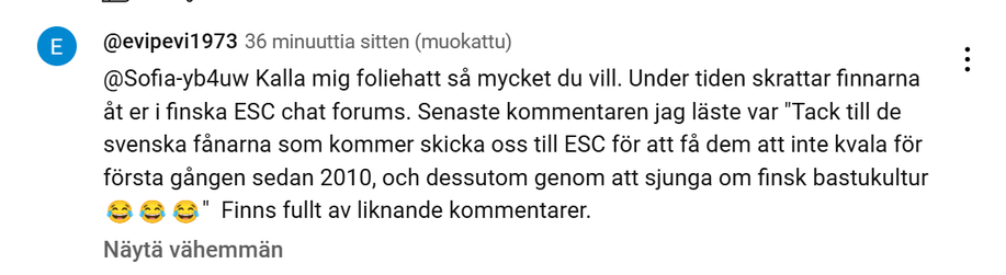 Kuvakaappaus YouTubesta KAJn Bara bada bastu -biisin alle kertyneistä kommenteista. Lukee:
@evipevi1973
@Sofia-yb4uw Kalla mig foliehatt så mycket du vill. Under tiden skrattar finnarna åt er i finska ESC chat forums. Senaste kommentaren jag läste var "Tack till de svenska fånarna som kommer skicka oss till ESC för att få dem att inte kvala för första gången sedan 2010, och dessutom genom att sjunga om finsk bastukultur 😂😂😂"  Finns fullt av liknande kommentarer.
