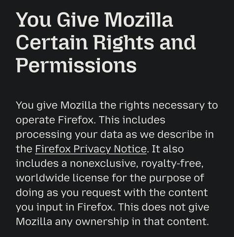 You Give Mozilla Certain Rights and Permissions

You give Mozilla the rights necessary to operate Firefox. This includes processing your data as we describe in the Firefox Privacy Notice. It also includes a nonexclusive, royalty-free, worldwide license for the purpose of doing as you request with the content you input in Firefox. This does not give Mozilla any ownership in that content.