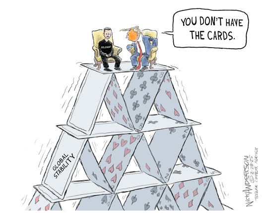 This political cartoon shows a large house of playing cards labeled “GLOBAL STABILITY.” Precariously perched at the very top of the card structure is a depiction of President Zelenskyy and President Trump sitting in yellow high-backed chairs from the Oval Office. 

President Zelenskyy is weating all black with his shirt labeled “ZELENSKYY.”
He is looking downward with his hands in his lap.
President Trump is shown speaking to the man in the black T-shirt with an aggressive posture and a speech bubble that reads: “YOU DON’T HAVE THE CARDS.”