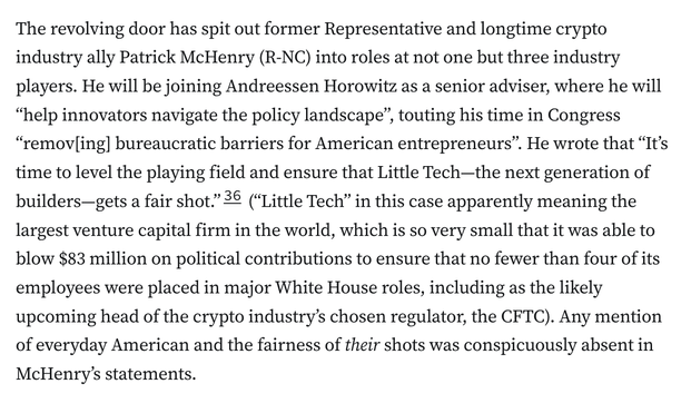 The revolving door has spit out former Representative and longtime crypto industry ally Patrick McHenry (R-NC) into roles at not one but three industry players. He will be joining Andreessen Horowitz as a senior adviser, where he will “help innovators navigate the policy landscape”, touting his time in Congress “remov[ing] bureaucratic barriers for American entrepreneurs”. He wrote that “It’s time to level the playing field and ensure that Little Tech—the next generation of builders—gets a fair shot.”36 (“Little Tech” in this case apparently meaning the largest venture capital firm in the world, which is so very small that it was able to blow $83 million on political contributions to ensure that no fewer than four of its employees were placed in major White House roles, including as the likely upcoming head of the crypto industry’s chosen regulator, the CFTC). Any mention of everyday American and the fairness of their shots was conspicuously absent in McHenry’s statements.