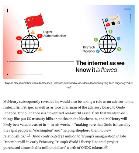 Slide titled 'The internet as we know it is flawed', showing two globe icons with flags planted in them. On the left, the globe has the Chinese flag and is surrounded by red speech bubbles with Xs in them and yellow triangular warning symbols. It is captioned 'Digital Authoritarianism'. On the right is a globe with a flag containing the logos of Facebook, Amazon, YouTube, Apple, and Google, surrounded by green circles with dollar signs and blue circles with checkmarks. It is captioned 'Big Tech Oligopoly'.
Anyone else remember when Andreessen Horowitz published a slide deck denouncing “Big Tech Oligopoly”? Just me?
McHenry subsequently revealed he would also be taking a role as an advisor to the fintech firm Stripe, as well as as vice chairman of the advisory board to Ondo Finance. Ondo Finance is a “tokenized real-world asset” firm that wants to do things like put US treasury bills or stocks on the blockchain, and McHenry will likely be a valuable asset in — in his words — “making sure that Ondo is heard by the right people in Washington” and “helping shepherd them to new relationships.”37 Ondo contributed $1 million to Trump’s inauguration in late December;38 in early February, Trump’s World Liberty Financial project purchased almost half a million dollars’ worth of ONDO tokens.39