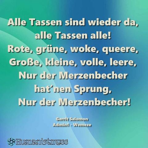 Blau -grüner Hintergrund mit dem Text:"Alle Tassen sind wieder da,
alle Tassen alle!
Rote, grüne, woke, queere, Große, kleine, volle, leere, Nur der Merzenbecher hat'nen Sprung,
Nur der Merzenbecher!

Eine Aussage von 
Gerrit Salomon
Admin - Wemeze
Ein Bild der Seite
Humanistmuss