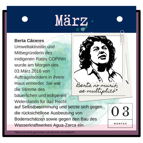 Ein angepinntes schwarz/weiß Bild von Berta Cáceres und folgendem Text: Berta Cáceres, Umweltaktivistin und Mitbegründerin des indigenen Rates COPINH wurde am Morgen des 03.März 2016 von Auftragsmördern in ihrem Haus ermordet. Sie war die Stimme des bäuerlichen und indigenen Widerstands für das Recht auf Selbstbestimmung und setzte sich gegen die rücksichtslose Ausbeutung von Bodenschätzen sowie gegen den Bau des Wasserkraftwerkes Agua-Zarca ein.
