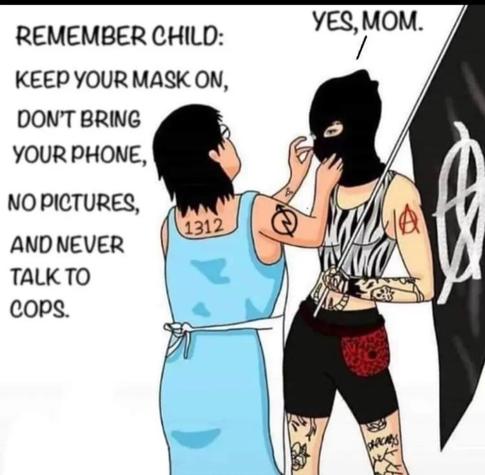 A mom fixing the balaclava of her child, saying "Remember child, keep your mask on, don't bring your phone, no pictures, and never talk to cops" and the child replying "yes mom". Both have tattoos, the mom visibly has 1312 tattooed on her back and a squatter's symbol on her arm. The child is carrying a black flag with a white anarchism symbol