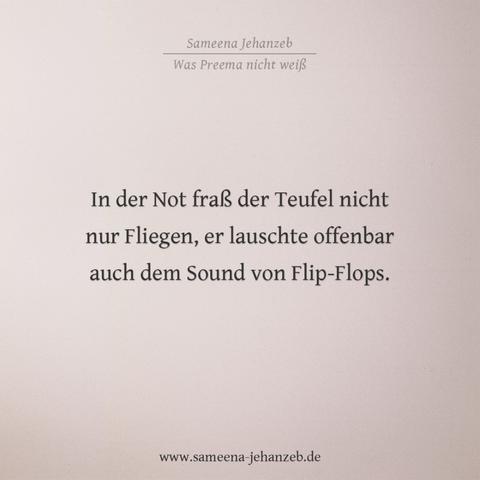 Zitat aus dem Roman: Was Preema nicht weiß von Sameena Jehanzeb
 "In der Not fraß der Teufel nicht nur Fliegen, er lauschte offenbar auch dem Sound von Flip-Flops."

Mehr unter www.sameena-jehanzeb.de