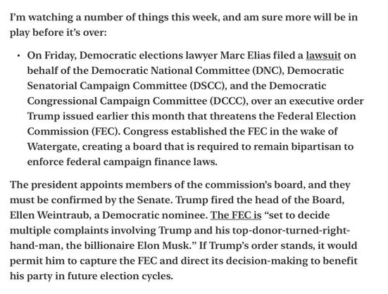 I’'m watching a number of things this week, and am sure more will be in play before it’s over:

« On Friday, Democratic elections lawyer Marc Elias filed a lawsuit on behalf of the Democratic National Committee (DNC), Democratic Senatorial Campaign Committee (DSCC), and the Democratic Congressional Campaign Committee (DCCC), over an executive order Trump issued earlier this month that threatens the Federal Election Commission (FEC). Congress established the FEC in the wake of Watergate, creating a board that is required to remain bipartisan to enforce federal campaign finance laws.

The president appoints members of the commission’s board, and they must be confirmed by the Senate. Trump fired the head of the Board, Ellen Weintraub, a Democratic nominee. The FEC is “set to decide multiple complaints involving Trump and his top-donor-turned-right- hand-man, the billionaire Elon Musk.” If Trump’s order stands, it would permit him to capture the FEC and direct its decision-making to benefit his party in future election cycles.