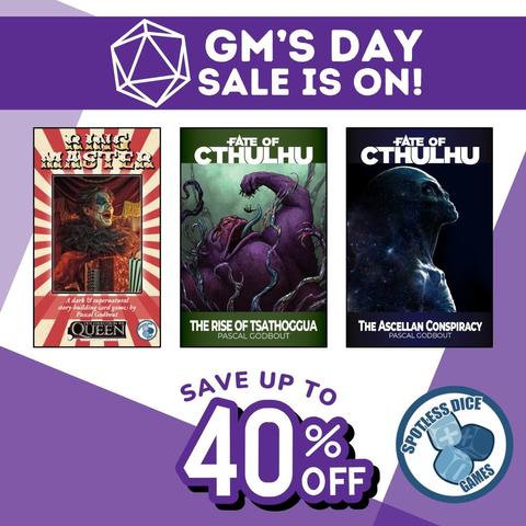 GM Day Sale is on!
Ringmaster (Descended from the Queen)
Fate of Cthulhu 
- The Rise of Tsathoggua 
- The Ascellan Conspiracy 
By Pascal Godbout 

Save up to 40% off

By Spotless Dice Games