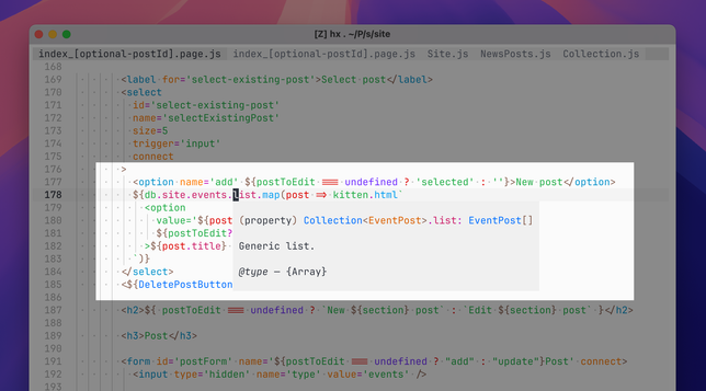 Screenshot of code for index_[optional-postId].page.js open in Helix Editor. Highlighted section is part of a <select> control definition in a JavaScript template string that translates a list of event posts into option elements that begins

${db.site.events.list.map(post => kitten.html`<option value='${post

The code is partially obscured by a language intelligence popover that’s showing type information for the list property:

(property) Collection<EventPost>.list: EventPost[]. Generic list. @type - {Array}

In the rest of the visible code, you can see post.title being accessed.