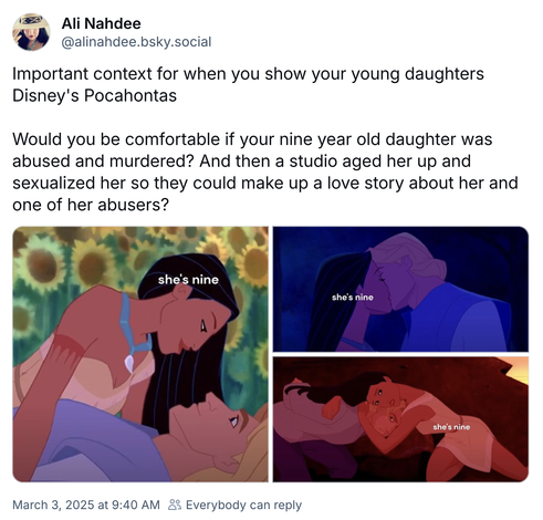 Ali Nahdee @alinahdee.bsky.social

Important context for when you show your young daughters
Disney's Pocahontas

Would you be comfortable if your nine year old daughter was abused and murdered? And then a studio aged her up and sexualized her so they could make up a love story about her and one of her abusers?

3 images of Disney's Pocahontas with the words 'she's nine' over her