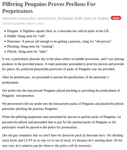 A story from NotAlwaysRight with the title "Pilfering Penguins Proves Perilous For Perpetrators", listed as UK Wordplay.

- Penguin: A flightless aquatic bird, or a chocolate bar sold in packs in the UK.
- Peddle: Slang term for “sell”.
- Pensioner: A person old enough to be getting a pension, slang for “old person”.
- Pinching: Slang term for “stealing”.
- Pillock: Slang term for “idiot”.

It was a particularly pleasant day in the place where we peddle provisions, and I was placing products in the provided places. A male pensioner proceeded to prod my person and provide his peeve; his preferred pleasurable provision of packs of Penguins was not provided.

After he pootled past, we proceeded to pursue the peculiarities of the pensioner’s predicament.

Our probe into the non-present Penguins placed pinching as providing the predicament of Penguins’ non-presence.

We persevered with our probe into the non-present packs of Penguins and placed the pillock pensioner pinching the precious Penguins!

When the pilfering perpetrator next presented his person to purloin packs of Penguins, we pursued the pillock and persuaded him to pay for his pinched packs of Penguins or his particulars would be passed to the police for prosecution.

(An old guy complains that we don’t have his favourite pack of chocolate bars. On checking stock levels and CCTV as to why we’re out of stock, it’s because he’s stealing them. On his next visit, he’s asked to pay for them or the police will be involved.)