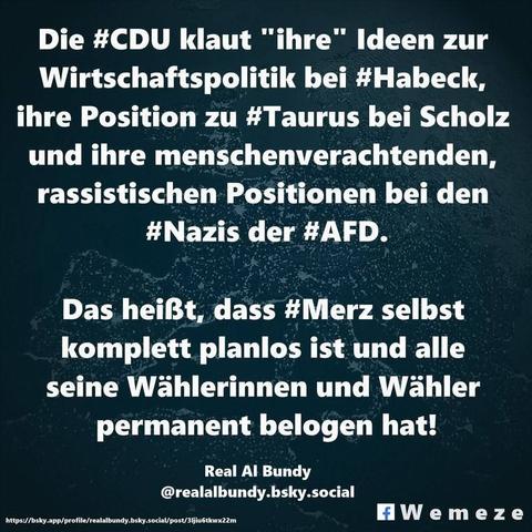 Grüner Hintergrund mit Text:Die #CDU klaut "ihre" Ideen zur
Wirtschaftspolitik bei #Habeck, ihre Position zu #Taurus bei Scholz und ihre menschenverachtenden, rassistischen Positionen bei den #Nazis der #AFD.
Das heißt, dass #Merz selbst komplett planlos ist und alle seine Wählerinnen und Wähler permanent belogen hat!
Zitat von:
Real Al Bundy 

Ein Bild der Seite 

Wemeze