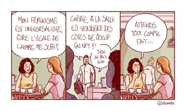 Une jeune femme prend le café avec son amie. Elle professe, souriante : « Mon féminisme est universaliste, être l’égale de l’homme me suffit. » Derrière elle, Jean-Biceps rentre du sport et l’interrompt du fond de la pièce : « Chérie, à la salle ils vendent des côtes de bœuf en NFT !! J’en ai pris 600. » La jeune femme se retourne vers son amie, l’air dubitatif : « Attends, tout compte fait… » [fin]