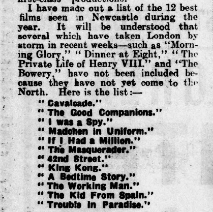 Article reads:
I have made out a list of the 12 best films seen in Newcastle during the year. It will be understood that several which have taken London by storm in recent weeks—such as ‘‘Morning Glory" "Dinner at Eight," “The Private Life of Henry VIII” and ‘‘The Bowery,” have not been included because they have not yet come to the North. Here is the list:— . 
Cavalcade
The Good Companions
I was a Spy
Madchen in Uniform
If | Had a Million
The Masquerader
42nd Street
King Kong
A Bedtime Story
The Working Man
The Kid From Spain
Trouble In Paradise