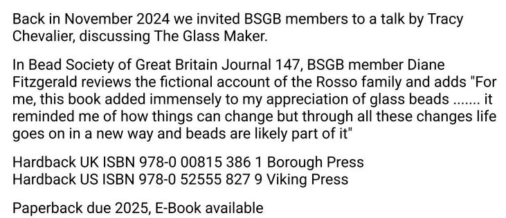 Back in November 2024, we invited BSGB members to a talk by Tracy Chevalier, discussing her recent novel The Glass Maker

In Bead Society of Great Britain Journal 147, BSGB member Diane Fitzgerald reviews the fictional account of the Rosso family and adds 

"For me, this book added immensely to my appreciation of glass beads ....... it reminded me of how things can change, but through all these changes, life goes on in a new way and beads are likely part of it"

Hardback UK ISBN 978-0 00815 386 1 Borough Press
Hardback US ISBN 978-0 52555 827 9 Viking Press 

Paperback due 2025, E-Book available 

#BeadSocietyGB #BSGBJournal147 #Journal147 #BookReview #TheGlassMaker #TracyChevalier #DianeFitzgerald