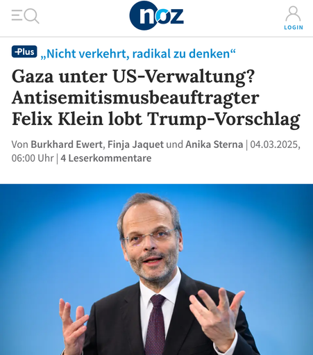 Ein Screenshot eines Zeitungsartikels in der noz  „,Nicht verkehrt, radikal zu denken“
Gaza unter US-Verwaltung?
Antisemitismusbeauftragter
Felix Klein lobt Trump-Vorschlag Von Burkhard Ewert, Finja Jaquet und Anika Sterna, 04.03.2025, 06:00 Uhr, 4 Leserkommentare