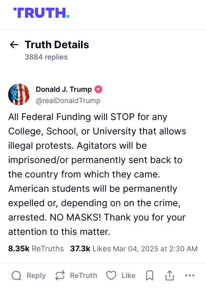 TRUTH.
* Truth Details

Donald J. Trump (
@realDonaldTrump
All Federal Funding will STOP for any
College, School, or University that allows
illegal protests. Agitators will be
imprisoned/or permanently sent back to
the country from which they came.
American students will be permanently
expelled or, depending on on the crime,
arrested. NO MASKS! Thank you for your
attention to this matter.
8.35k ReTruths 37.3k Likes Mar 04, 2025 at 2:30 AM