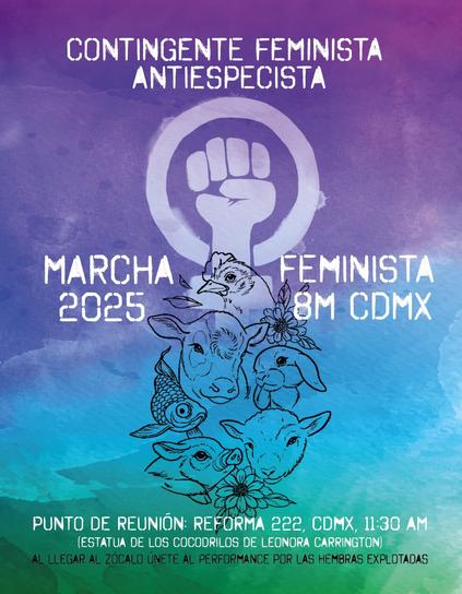 Afiche vertical de varios colores desde la parte superior a inferior: morado, lila, azul, verde. Con el título en letras mayúsculas blancas: CONTINGENTE FEMINISTA ANTIESPECISTA .

En el centro el símbolo del feminismo con un puño cerrado al centro y en su parte  inferior las siluetas en negro de una gallina junto a unas flores, una vaca, una coneja, una pez, una oveja, una cerda y hasta abajo otra flor.

En la parte inferior con letras blancas mayúsculas PUNTO DE REUNIÓN: reforma 222. CDMX. 11:30 AM
(ESTATUA DE LOS COCODRILOS DE LEONORA CARRINGTON)
AL LLEGAR AL ZÓCALO ÚNETE AL PERFORMANCE POR LAS HEMBRAS EXPLOTADAS.