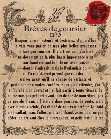 Bonjour chers lecteurs et lectrices. Aujourd'hui je vais vous parler de mes plus belles prouesses en tant que coursier. Il y a trois ans, j'ai livré un document de la plus haute importance à un marchand nimraokhen. Je ne savais pas ce dont il s'agissait, mais le Rynlandais qui me l'a confié avait précisé que cela devait arriver avant qu'il ne change de variante et parte sur des routes cachées. Sans plus attendre, j'ai enfourché mon cheval et l'ai fait partir à toute vitesse. Je ne me suis pas préparé avant, pas de sac de nourriture, pas de gourde d'eau… J'étais à deux journées de route, mais avec la nuit glaciale, j'ai décidé de ne pas m'arrêter. Le froid me tiraillait, mais l'effort m'a tenu chaud, assez pour ne pas céder. En arrivant chez le nimraokhen, au petit matin, je me suis souvenu qu'ils étaient nocturnes… J'ai dormi la journée entière dans les locaux de Vite &amp; Bien, avant d'aller porter la missive à la personne concernée.