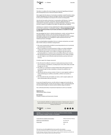 Letter to the library community (Textauszug)

Dear Customer,

This letter is to address the recent changes we announced regarding purchasing of print and perpetual access to electronic books for libraries.

We recognize that the absence of community consultation created frustration, during already challenging times for libraries and higher education. We sincerely apologize for this and are committed to learning from this moment and doing better.

Over the last two weeks we have been in conversations with librarians, Customer Advisory Boards, user groups, and partners. We have collaborated with our community for many years, and value our working relationships. Thank you for taking the time to speak to us candidly on this subject; we appreciate your feedback.

Listening to our customers we have realized that the original communicated dates for the last orders would pose a considerable challenge, so we are extending your ability to make perpetual purchases of print books and ebooks on all platforms through June 30, 2026.