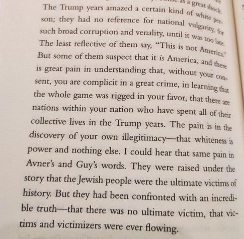 The Trump years amazed a certain kind of white per-son; they had no reference for national vulgarity, for such broad corruption and venality, until it was too late The least reflective of them say, "This is not America". But some of them suspect that it is America, and there is great pain in understanding that, without your con-sent, you are complicit in a great crime, in learning that the whole game was rigged in your favor, that there are nations within your nation who have spent all of their collective lives in the Trump years. The pain is in the discovery of your own illegitimacy-that whiteness is power and nothing else. I could hear that same pain in Avner's and Guy's words. They were raised under the story that the Jewish people were the ultimate victims of history. But they had been confronted with an incredi-ble truth that there was no ultimate victim, that vic-tims and victimizers were ever flowing.