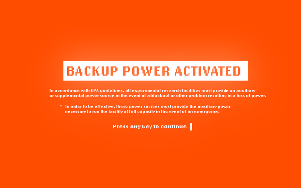BACKUP POWER ACTIVATED

In accordance with EPA guidelines, all experimental research facilities must provide an auxiliary or supplemental power source in the event of a blackout or other problem resulting in a loss of power. 

* In order to be effective, these power sources must provide the auxiliary power necessaryto run the facility at full capacily in the event of an emergency. 

Press any key to continue I