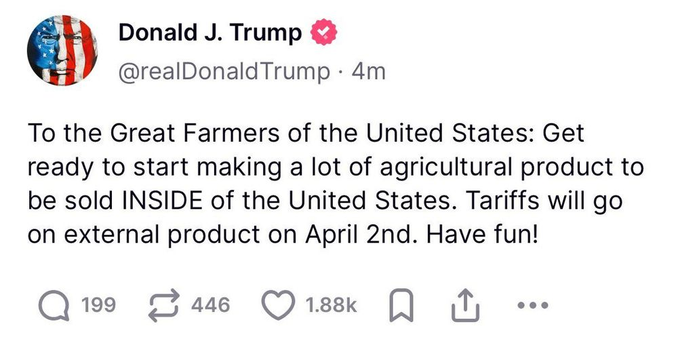 Screenshot of a post from Trump on Truth Social, March 3 2025.

"To the Great Farmers of the United States: Get ready to start making a lot of agricultural product to be sold INSIDE of the United States. Tariffs will go on external product on April 2nd. Have fun!"