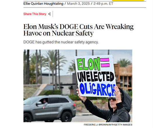 Headline and photo with credit.
Headline: 
Elon Musk’s DOGE Cuts Are Wreaking Havoc on Nuclear Safety

DOGE has gutted the nuclear safety agency.

by Ellie Quinlan Houghtaling/
March 3, 2025/2:49 p.m. ET

Photo: A protester holds up a sign that says, "Elon = unelected oligarch"
Credit: Frederic J. Brown/AFP/Getty Images