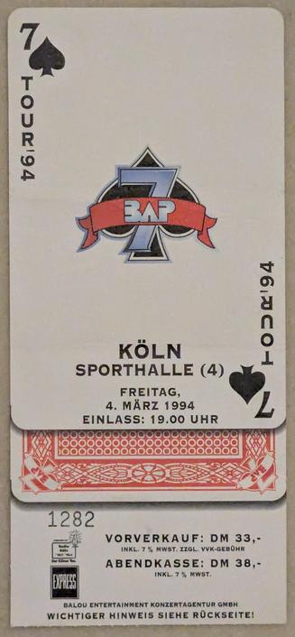 Das Bild zeigt eine Konzertkarte für ein BAP-Konzert in der Kölner Sporthalle am Freitag, den 4. März 1994. Die Karte ist im Design einer Spielkarte gestaltet, genauer gesagt einer Pik Sieben.

Oben links und unten rechts auf der Karte befindet sich das Pik-Symbol mit der Zahl „7“. Vertikal entlang der linken und rechten Seite steht „TOUR '94“. In der Mitte ist das BAP-Logo mit einer großen „7“ und einem Banner mit dem Schriftzug „BAP“ abgebildet.

Darunter stehen die Veranstaltungsdetails:
Ort: KÖLN, SPORTHALLE (4)
Datum: Freitag, 4. März 1994
Einlass: 19:00 Uhr

Weiter unten sind die Ticketpreise aufgeführt:

Vorverkauf: 33 DM (inkl. 7 % Mehrwertsteuer, zzgl. Vorverkaufsgebühr)

Abendkasse: 38 DM (inkl. 7 % Mehrwertsteuer)

Zusätzlich gibt es eine Ticketnummer „1282“ und Logos von Sponsoren oder Veranstaltern, darunter „EXPRESS“ und „Kölner Bank“. Ein Hinweis am unteren Rand verweist darauf, dass auf der Rückseite weitere wichtige Informationen stehen.

Ein Spielkartenelement ragt aus der Mitte der Konzertkarte heraus, möglicherweise als Designelement oder Teil der Ticketgestaltung.