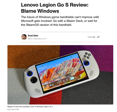 Headline:
Lenovo Legion Go S Review: Blame Windows

The future of Windows game handhelds can't improve until Microsoft gets involved. Go with a Steam Deck, or wait for the SteamOS version of this handheld.

Headshot of Scott Stein
Scott Stein
March 3, 2025 5:00 a.m. PT
6 min read

Image: Lenovo Legion Go S game handheld showing a Windows start screen
Caption: Maybe I'd love this handheld more if Windows wasn't on it.
Scott Stein/CNET