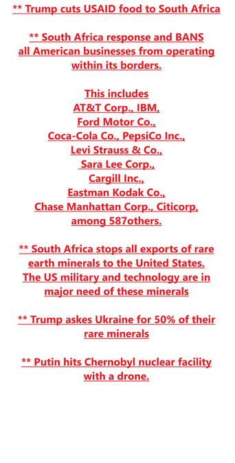* Trump cuts USAID food to South Africa ** South Africa response and BANS all American businesses from operating within its borders.

This includes AT&T Corp., IBM,

Ford Motor Co.,

Coca-Cola Co., PepsiCo Inc.,

Levi Strauss & Co.,

Sara Lee Corp.,

Cargill Inc.,

Eastman Kodak Co.,

Chase Manhattan Corp., Citicorp, among 587others.

** South Africa stops all exports of rare earth minerals to the United States. The US military and technology are in major need of these minerals ** Trump askes Ukraine for 50% of their rare minerals ** Putin hits Chernobyl nuclear facility with a drone.
