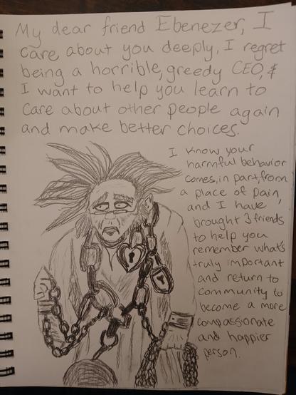 Pencil drawing in a sketchbook ofJacob Marley with wild hair and covered in chains, looking exhausted, surrounded by words "my dear friend Ebenezer, I care about you deeply, I regret being a horrible, greedy CEO, and I want to help you learn to care about other people again and make better choices. I know your harmful behavior comes in part from a place of pain and I have brought 3 friends to help you remember what's truly important and return to community to become a more compassionate person"