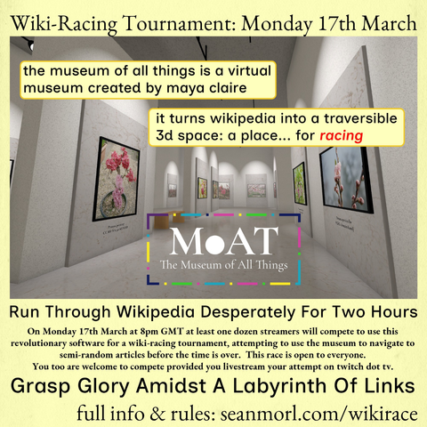 Wiki-Racing Tournament: Monday 17th March

the museum of all things is a virtual museum created by maya claire

it turns wikipedia into a traversible 3d space: a place... for racing

MOAT The Museum of All Things

Run Through Wikipedia Desperately For Two Hours

On Monday 17th March at 8pm GMT at least one dozen streamers will compete to use this revolutionary software for a wiki-racing tournament, attempting to use the museum to navigate to semi-random articles before the time is over. This race is open to everyone. You too are welcome to compete provided you livestream your attempt on twitch dot tv.

Grasp Glory Amidst A Labyrinth Of Links

full info & rules: seanmorl.com/wikirace
