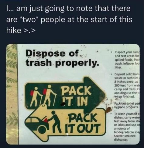 The meme is a photo of a sign from a nature park, which reads, "Dispose of trash properly." 

Beneath that instruction are two arrows-- the top arrow faces right, and the bottom facing left. 

Inside the top arrow is a pictograph with two human figures wearing backpacks and holding walking sticks. It reads, "PACK IT IN."

Inside the bottom arrow is a pictograph with one human figure, stuffing something in the trunk of a car.  It reads, "PACK IT OUT."

Meme text reads:
"I... am just going to note that there are *two* people at the start of this hike."