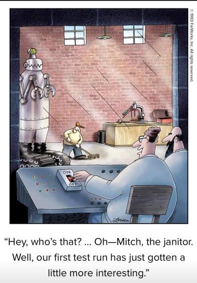 A 1993 Far Side cartoon by Gary Larson.

Two scientists are seated at a control panel, looking through a one-way glass into a large room or booth. One has his hand on a large On/Off switch.

Inside the booth is a giant robot. Right below the robot is a janitor, cleaning the floor. 

Text reads, “Hey, who's that? ... Oh-- It's Mitch, the janitor. Well, our first test run has just gotten a little more interesting...”