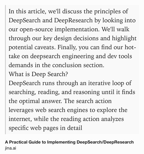 Text Shot: In this article, we'll discuss the principles of DeepSearch and DeepResearch by looking into our open-source implementation. We'll walk through our key design decisions and highlight potential caveats. Finally, you can find our hot-take on deepsearch engineering and dev tools demands in the conclusion section.
What is Deep Search?
DeepSearch runs through an iterative loop of searching, reading, and reasoning until it finds the optimal answer. The search action leverages web search engines to explore the internet, while the reading action analyzes specific web pages in detail