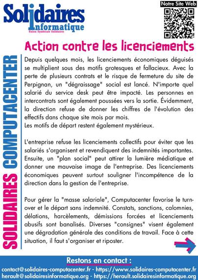 Page numéro 1 du tract “Action contre les licenciements” de Solidaires Computacenter  :

Action contre les licenciements

Depuis quelques mois, les licenciements économiques déguisés se multiplient sous des motifs grotesques et fallacieux. Avec la perte de plusieurs contrats et le risque de fermeture du site de Perpignan, un “dégraissage” social est lancé. N’importe quel salarié du service desk peut être impacté. Les personnes en intercontrats sont également poussées vers la sortie. Évidemment, la direction refuse de donner les chiffres de l’évolution des effectifs dans chaque site mois par mois. Les motifs de départ restent également mystérieux.

L’entreprise refuse les licenciements collectifs pour éviter que les salariés s’organisent et revendiquent des indemnités importantes. Ensuite, un “plan social” peut attirer la lumière médiatique et donner une mauvaise image de l’entreprise. Des licenciements économiques peuvent surtout souligner l’incompétence de la direction dans la gestion de l’entreprise.

Pour gérer la “masse salariale”, Computacenter favorise le turnover et le départ sans indemnité. Constats, sanctions, calomnies, délations, harcèlements, démissions forcées et licenciements abusifs sont banalisés. Diverses “consignes” visent également une dégradation générale des conditions de travail. Face à cette situation, il faut s’organiser et riposter.