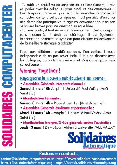 Page numéro 2 du tract “Action contre les licenciements” de Solidaires Computacenter :

Tu subis un problème de sanction ou de licenciement, il faut en parler avec les collègues pour produire des attestations. Il faut toujours contester par écrit le moindre reproche et contacter ton syndicat pour riposter. Il est possible d’entamer une démarche juridique, voire agir collectivement pour ne pas se laisser broyer par une direction en roue libre.

Tu veux partir, il faut éviter de démissionner. C’est un départ sans indemnités ni droit au chômage. Il est également important de contacter le syndicat pour discuter collectivement de la meilleure stratégie à adopter.

Face aux différents problèmes dans l’entreprise, il reste indispensable de ne pas rester isolé. Il faut en discuter avec les collègues, contacter le syndicat et s’organiser pour agir collectivement.

Restons en contact :
https://www.solidaires-computacenter.fr/index.php?pages/Nous-contacter
https://herault.solidairesinformatique.org/page/contact/