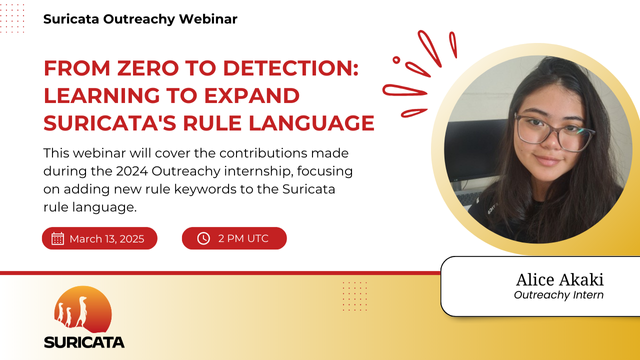 A card that indicates
Suricata Outreachy Webinar
On the right side, a headshot of Alice Akaki, the Suricata Outreachy Intern and webinar speaker. On the left side, more information on the webinar:
From Zero do Detection: Learning to Expand Suricata's Rule Language

This webinar will cover the contributions made during the 2024 internship, focusing on adding new rule keywords to the Suricata rule language.

On March 13, 2 PM UTC