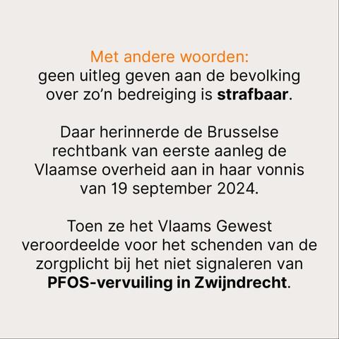Met andere woorden: 
geen uitleg geven aan de bevolking over zo’n bedreiging is strafbaar. 

Daar herinnerde de Brusselse rechtbank van eerste aanleg de Vlaamse overheid aan in haar vonnis van 19 september 2024.

Toen ze het Vlaams Gewest veroordeelde voor het schenden van de zorgplicht bij het niet signaleren van PFOS-vervuiling in Zwijndrecht.