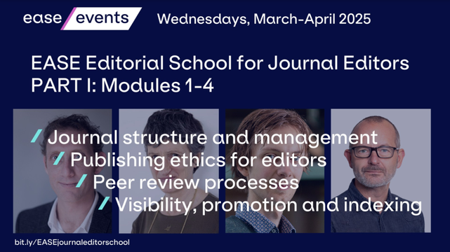 ease events

Wednesdays, March-April 2025

EASE Editorial School for Journal Editors

PART I: Modules 1-4

Journal structure and management

Publishing ethics for editors

Peer review processes

Visibility, promotion and indexing

bit.ly/EASEjournaleditorschool

Behind the text are the faces of Duncan, Mary, Serge, and Are.