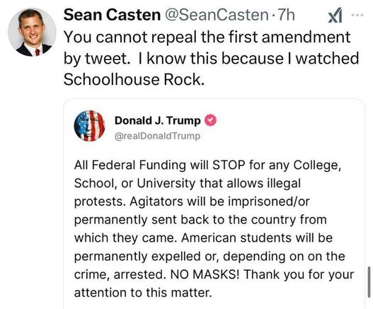 Social media post by Sean Casten (@SeanCasten
) reading: 'You cannot repeal the first amendment by tweet. I know this because I watched Schoolhouse Rock.' The post includes a quote from Donald J. Trump (@realDonaldTrump
), with a profile picture featuring an American flag, stating: 'All Federal Funding will STOP for any College, School, or University that allows illegal protests. Agitators will be imprisoned/or permanently sent back to the country from which they came. American students will be permanently expelled or, depending on the crime, arrested. NO MASKS! Thank you for your attention to this matter.'
