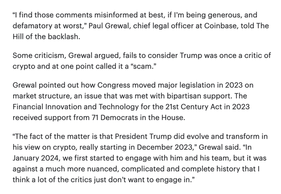 “I find those comments misinformed at best, if I’m being generous, and defamatory at worst,” Paul Grewal, chief legal officer at Coinbase, told The Hill of the backlash.  

Some criticism, Grewal argued, fails to consider Trump was once a critic of crypto and at one point called it a “scam.”  

Grewal pointed out how Congress moved major legislation in 2023 on market structure, an issue that was met with bipartisan support. The Financial Innovation and Technology for the 21st Century Act in 2023 received support from 71 Democrats in the House.  

“The fact of the matter is that President Trump did evolve and transform in his view on crypto, really starting in December 2023,” Grewal said. “In January 2024, we first started to engage with him and his team, but it was against a much more nuanced, complicated and complete history that I think a lot of the critics just don’t want to engage in.”