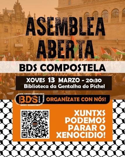 A imaxe é un cartel anunciando unha asemblea aberta do colectivo BDS Compostela. O fondo da imaxe mostra unha manifestación con bandeiras palestinas na  histórica praza das Praterías en Santiago de Compostela. O texto destaca en negro e branco sobre un fondo laranxa e un patrón que lembra a un kefiah palestino. Tamén inclúe un código QR.

Texto transcrito:

ASEMBLEA ABERTA
BDS COMPOSTELA

📅 XOVES 13 MARZO - 20:30
📍 Biblioteca da Gentalha do Pichel

🔶 ORGANÍZATE CON NÓS!

🔲 https://chat.whatsapp.com/CppB3dlrPv1CPkMSFOjsfj 
     (Código QR)

✊ XUNTXS PODEMOS PARAR O XENOCIDIO!