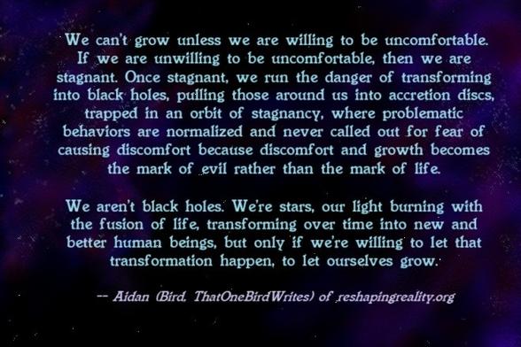 Text on a painting of a nebula. Text reads: "We can't grow unless we are willing to be uncomfortable. If we are unwilling to be uncomfortable, then we are stagnant. Once stagnant, we run the danger of transforming into black holes, pulling those around us into accretion discs, trapped in an orbit of stagnancy, where problematic behaviors are normalized and never called out for fear of causing discomfort because discomfort and growth becomes the mark of evil rather than the mark of life.

We aren't black holes. We're stars, our light burning with the fusion of life, transforming over time into new and better human beings, but only if we're willing to let that transformation happen, to let ourselves grow." -- Aidan (Bird, ThatOneBirdWrites) of reshapingreality.org