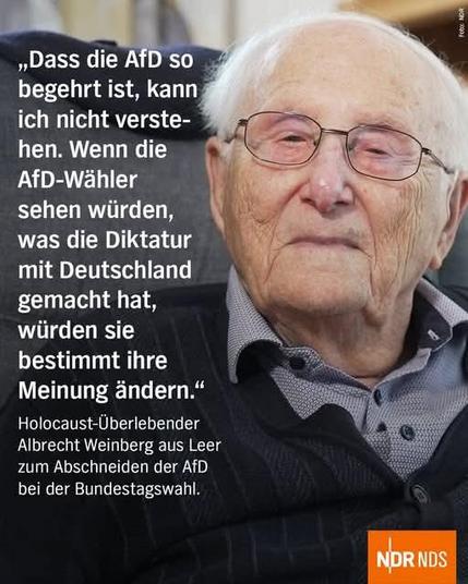 „Dass die AfD so begehrt ist, kann ich nicht verste-hen. Wenn die AfD-Wähler sehen würden, was die Diktatur mit Deutschland gemacht hat, würden sie bestimmt ihre Meinung ändern."

Holocaust-ÜberlebenderAlbrecht Weinberg aus Leer zum Abschneiden der AfD bei der Bundestagswahl.
Daneben ein Bild von ihm 

NDR NDS

Foto: NOR
