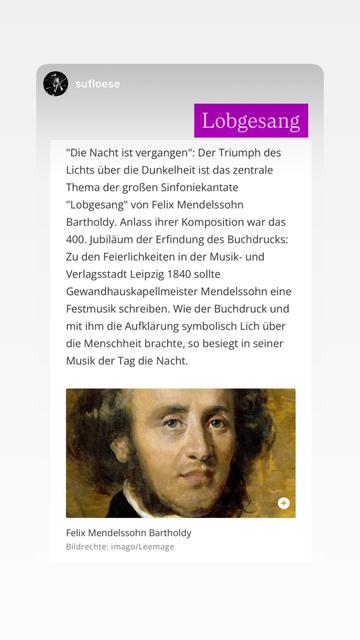 Konzertankündigung, Mendelssohn-Bartholdy „Lobgesang“ "Die Nacht ist vergangen": Der Triumph des Lichts über die Dunkelheit ist das zentrale Thema der großen Sinfoniekantate
"Lobgesang" von Felix Mendelssohn
Bartholdy. Anlass ihrer Komposition war das
400. Jubiläum der Erfindung des Buchdrucks:
Zu den Feierlichkeiten in der Musik- und Verlagsstadt Leipzig 1840 sollte Gewandhauskapellmeister Mendelssohn eine Festmusik schreiben. Wie der Buchdruck und mit ihm die Aufklärung symbolisch Lich über die Menschheit brachte, so besiegt in seiner Musik der Tag die Nacht.