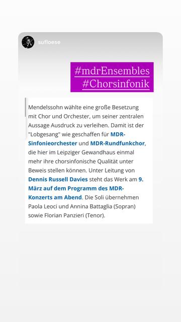 Konzertankündigung Mendelssohn wählte eine große Besetzung mit Chor und Orchester, um seiner zentralen Aussage Ausdruck zu verleihen. Damit ist der
"Lobgesang" wie geschaffen für MDR-
Sinfonieorchester und MDR-Rundfunkchor, die hier im Leipziger Gewandhaus einmal mehr ihre chorsinfonische Qualität unter Beweis stellen können. Unter Leitung von Dennis Russell Davies steht das Werk am 9.
März auf dem Programm des MDR-Konzerts am Abend. Die Soli übernehmen Paola Leoci und Annina Battaglia (Sopran) sowie Florian Panzieri (Tenor).